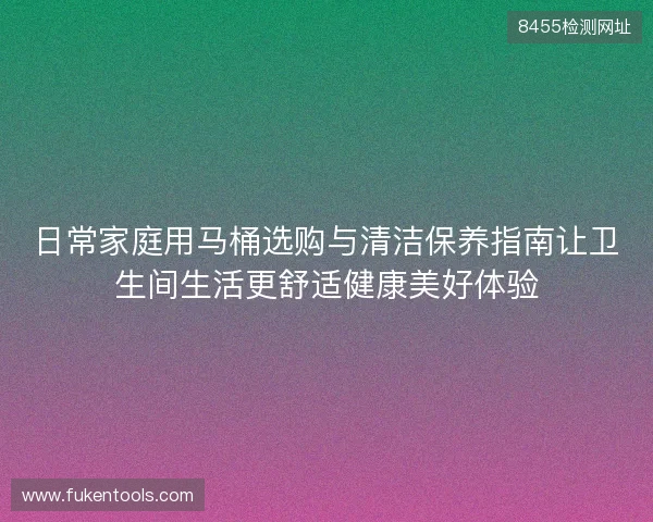 日常家庭用马桶选购与清洁保养指南让卫生间生活更舒适健康美好体验